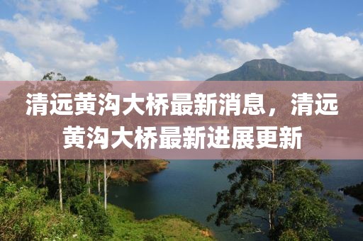 清遠黃溝大橋最新消息，清遠黃溝大橋最新進展更新