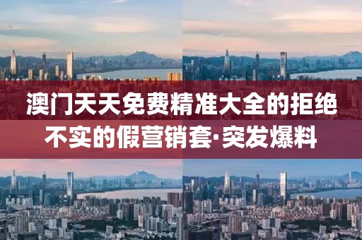 澳門天天免費精準大全的拒絕不實的假營銷套·突發(fā)爆料