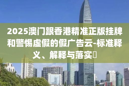 2025澳門(mén)跟香港精準(zhǔn)正版掛牌和警惕虛假的假?gòu)V告云-標(biāo)準(zhǔn)釋義、解釋與落實(shí)?