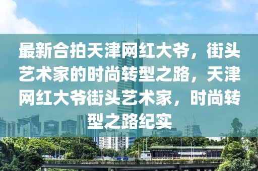 最新合拍天津網(wǎng)紅大爺，街頭藝術(shù)家的時尚轉(zhuǎn)型之路，天津網(wǎng)紅大爺街頭藝術(shù)家，時尚轉(zhuǎn)型之路紀(jì)實