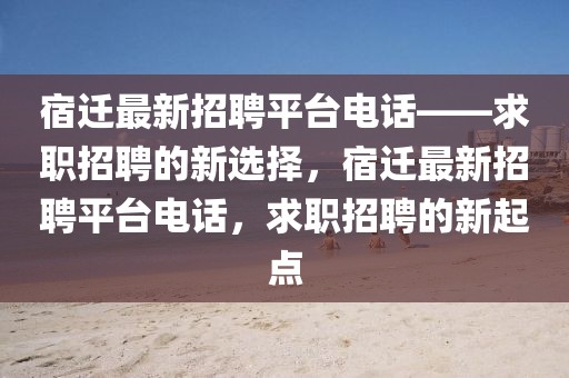宿遷最新招聘平臺(tái)電話——求職招聘的新選擇，宿遷最新招聘平臺(tái)電話，求職招聘的新起點(diǎn)