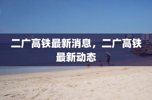 二廣高鐵最新消息，二廣高鐵最新動(dòng)態(tài)
