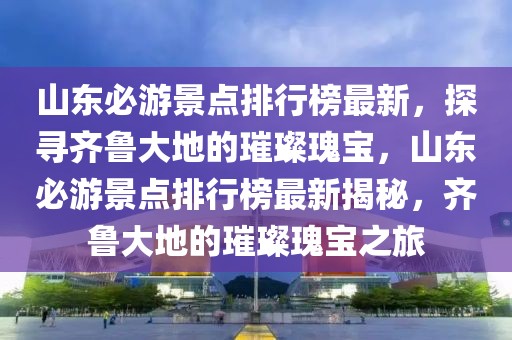 山東必游景點排行榜最新，探尋齊魯大地的璀璨瑰寶，山東必游景點排行榜最新揭秘，齊魯大地的璀璨瑰寶之旅