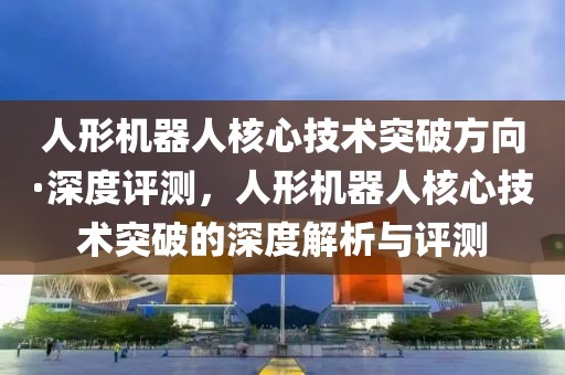 人形機器人核心技術(shù)突破方向·深度評測，人形機器人核心技術(shù)突破的深度解析與評測