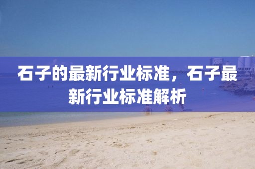 石子的最新行業(yè)標準，石子最新行業(yè)標準解析