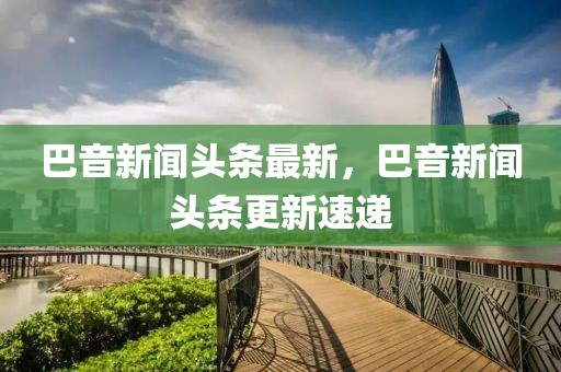 巴音新聞?lì)^條最新，巴音新聞?lì)^條更新速遞