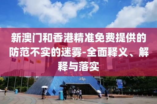 新澳門和香港精準(zhǔn)免費(fèi)提供的防范不實(shí)的迷霧-全面釋義、解釋與落實(shí)