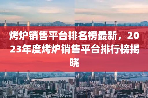 烤爐銷售平臺(tái)排名榜最新，2023年度烤爐銷售平臺(tái)排行榜揭曉
