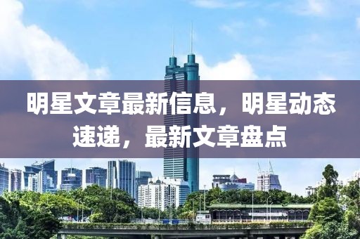 明星文章最新信息，明星動(dòng)態(tài)速遞，最新文章盤(pán)點(diǎn)