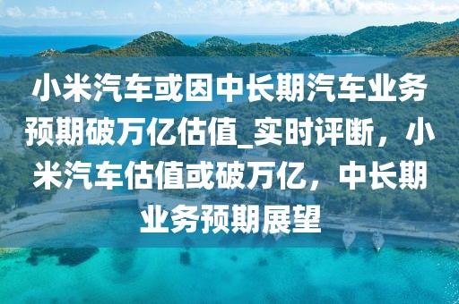 小米汽車或因中長期汽車業(yè)務(wù)預(yù)期破萬億估值_實時評斷，小米汽車估值或破萬億，中長期業(yè)務(wù)預(yù)期展望