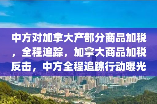 中方對加拿大產(chǎn)部分商品加稅，全程追蹤，加拿大商品加稅反擊，中方全程追蹤行動曝光
