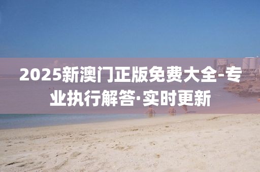 2025新澳門正版免費(fèi)大全-專業(yè)執(zhí)行解答·實(shí)時(shí)更新