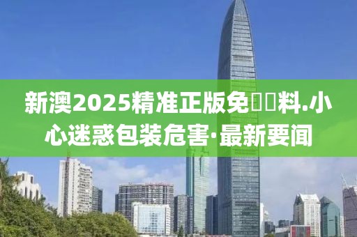 新澳2025精準正版免費資料.小心迷惑包裝危害·最新要聞