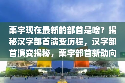 栗字現(xiàn)在最新的部首是啥？揭秘漢字部首演變歷程，漢字部首演變揭秘，栗字部首新動(dòng)向
