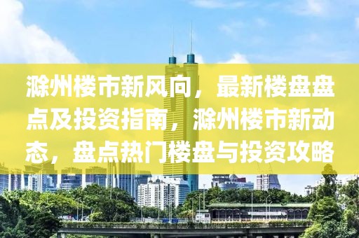滁州樓市新風(fēng)向，最新樓盤盤點(diǎn)及投資指南，滁州樓市新動態(tài)，盤點(diǎn)熱門樓盤與投資攻略