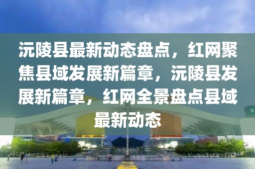 沅陵縣最新動(dòng)態(tài)盤點(diǎn)，紅網(wǎng)聚焦縣域發(fā)展新篇章，沅陵縣發(fā)展新篇章，紅網(wǎng)全景盤點(diǎn)縣域最新動(dòng)態(tài)