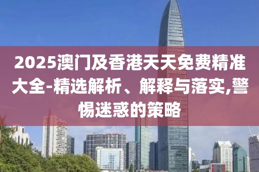 2025澳門及香港天天免費精準大全-精選解析、解釋與落實,警惕迷惑的策略