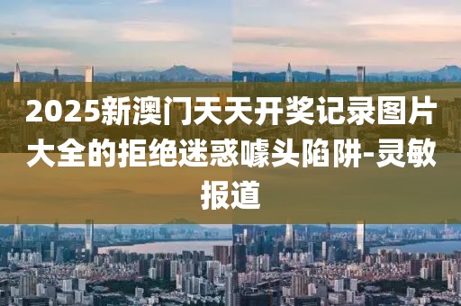 2025新澳門天天開獎記錄圖片大全的拒絕迷惑噱頭陷阱-靈敏報道