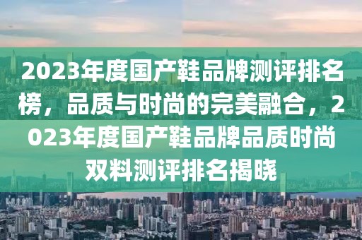 2023年度國(guó)產(chǎn)鞋品牌測(cè)評(píng)排名榜，品質(zhì)與時(shí)尚的完美融合，2023年度國(guó)產(chǎn)鞋品牌品質(zhì)時(shí)尚雙料測(cè)評(píng)排名揭曉