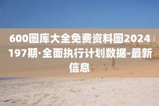 600圖庫大全免費資料圖2024197期·全面執(zhí)行計劃數(shù)據(jù)-最新信息