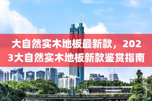 大自然實(shí)木地板最新款，2023大自然實(shí)木地板新款鑒賞指南