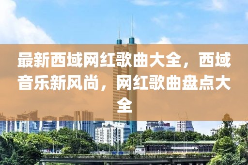 最新西域網(wǎng)紅歌曲大全，西域音樂(lè)新風(fēng)尚，網(wǎng)紅歌曲盤點(diǎn)大全