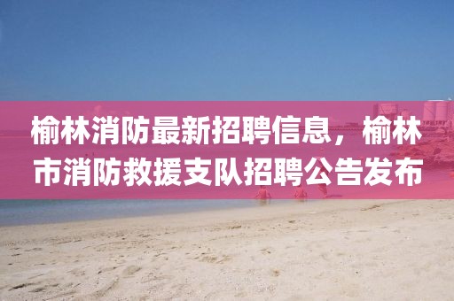 榆林消防最新招聘信息，榆林市消防救援支隊招聘公告發(fā)布