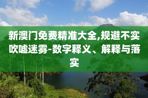 新澳門免費(fèi)精準(zhǔn)大全,規(guī)避不實(shí)吹噓迷霧-數(shù)字釋義、解釋與落實(shí)