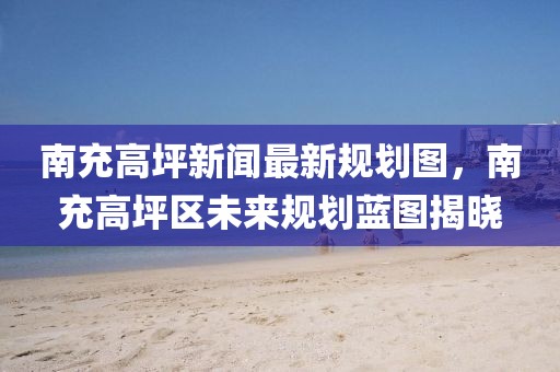 南充高坪新聞最新規(guī)劃圖，南充高坪區(qū)未來(lái)規(guī)劃藍(lán)圖揭曉