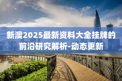 新澳2025最新資料大全掛牌的前沿研究解析-動(dòng)態(tài)更新