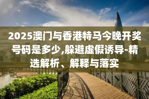 2025澳門與香港特馬今晚開獎號碼是多少,躲避虛假誘導(dǎo)-精選解析、解釋與落實(shí)