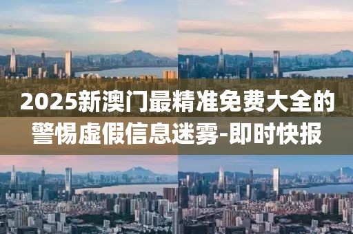 2025新澳門最精準(zhǔn)免費大全的警惕虛假信息迷霧-即時快報