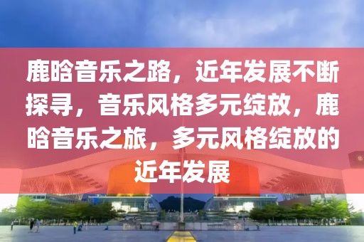 鹿晗音樂之路，近年發(fā)展不斷探尋，音樂風格多元綻放，鹿晗音樂之旅，多元風格綻放的近年發(fā)展