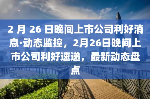 2 月 26 日晚間上市公司利好消息·動(dòng)態(tài)監(jiān)控，2月26日晚間上市公司利好速遞，最新動(dòng)態(tài)盤點(diǎn)