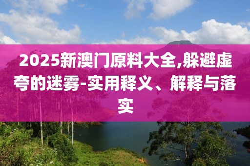 2025新澳門原料大全,躲避虛夸的迷霧-實用釋義、解釋與落實