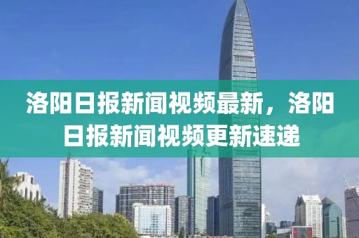 洛陽日?qǐng)?bào)新聞視頻最新，洛陽日?qǐng)?bào)新聞視頻更新速遞