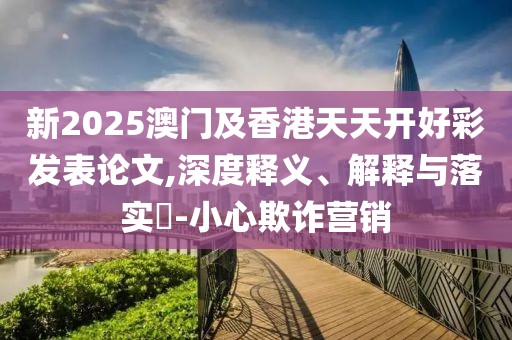 新2025澳門及香港天天開好彩發(fā)表論文,深度釋義、解釋與落實(shí)?-小心欺詐營(yíng)銷