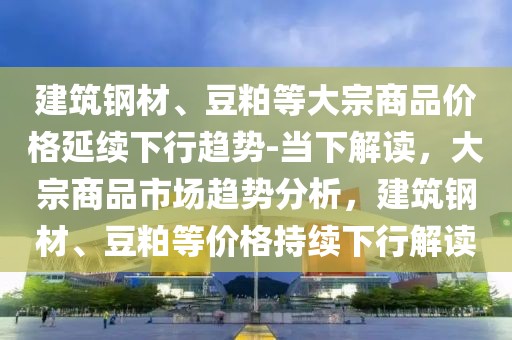建筑鋼材、豆粕等大宗商品價格延續(xù)下行趨勢-當下解讀，大宗商品市場趨勢分析，建筑鋼材、豆粕等價格持續(xù)下行解讀