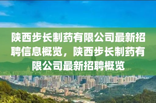 陜西步長制藥有限公司最新招聘信息概覽，陜西步長制藥有限公司最新招聘概覽