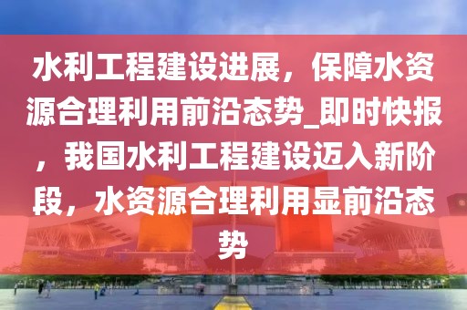 水利工程建設(shè)進(jìn)展，保障水資源合理利用前沿態(tài)勢(shì)_即時(shí)快報(bào)，我國(guó)水利工程建設(shè)邁入新階段，水資源合理利用顯前沿態(tài)勢(shì)