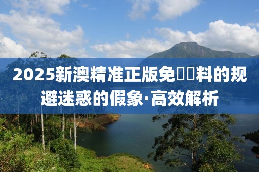 2025新澳精準(zhǔn)正版免費(fèi)資料的規(guī)避迷惑的假象·高效解析