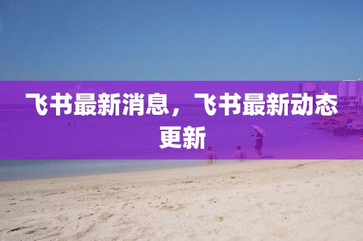 飛書最新消息，飛書最新動態(tài)更新