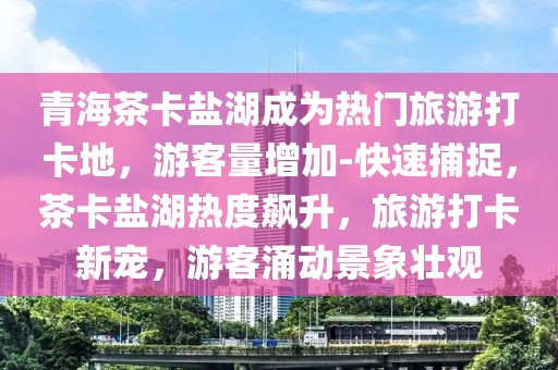 青海茶卡鹽湖成為熱門旅游打卡地，游客量增加-快速捕捉，茶卡鹽湖熱度飆升，旅游打卡新寵，游客涌動景象壯觀