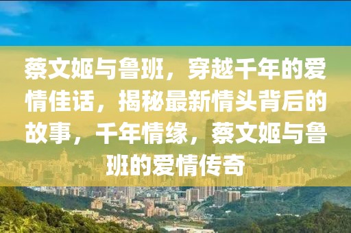 蔡文姬與魯班，穿越千年的愛(ài)情佳話，揭秘最新情頭背后的故事，千年情緣，蔡文姬與魯班的愛(ài)情傳奇