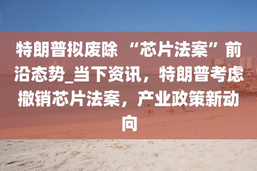 特朗普擬廢除 “芯片法案”前沿態(tài)勢_當下資訊，特朗普考慮撤銷芯片法案，產(chǎn)業(yè)政策新動向