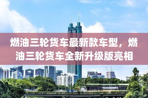 燃油三輪貨車最新款車型，燃油三輪貨車全新升級(jí)版亮相