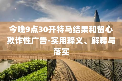 今晚9點(diǎn)30開(kāi)特馬結(jié)果和留心欺詐性廣告-實(shí)用釋義、解釋與落實(shí)