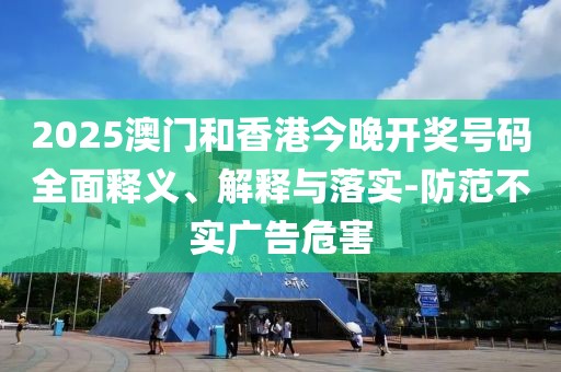 2025澳門和香港今晚開獎號碼全面釋義、解釋與落實-防范不實廣告危害