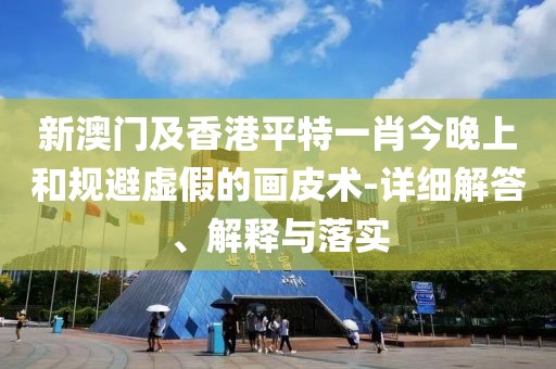 新澳門及香港平特一肖今晚上和規(guī)避虛假的畫皮術(shù)-詳細解答、解釋與落實