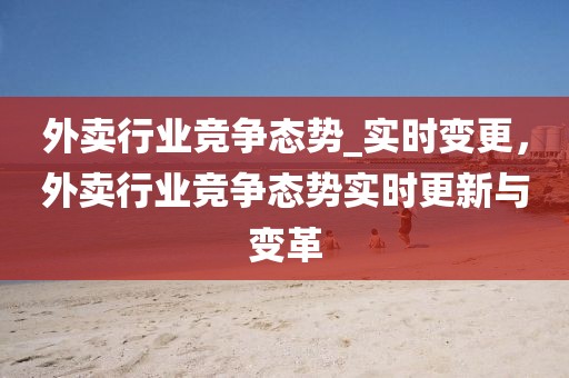 外賣行業(yè)競爭態(tài)勢_實(shí)時變更，外賣行業(yè)競爭態(tài)勢實(shí)時更新與變革